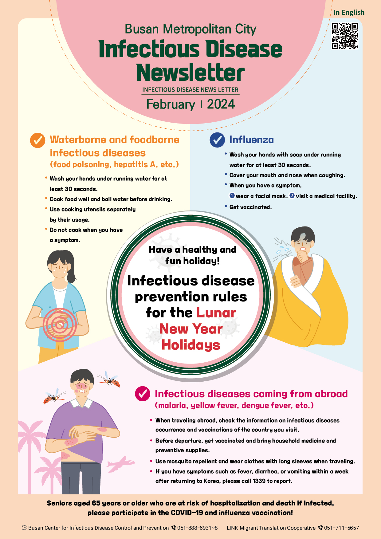 Busan Metropolitan City Infectious Disease Newsletter 
February, 2024
Have a healthy and fun holiday!
Infectious disease prevention rules for the
Lunar New Year Holidays
Waterborne and foodborne infectious diseases
(food poisoning, hepatitis A, etc.)
- Wash your hands under running water for at least 30 seconds.
- Cook food well and boil water before drinking.
- Use cooking utensils separately by their usage.
- Do not cook when you have a symptom.
Influenza
- Wash your hands with soap under running water for at least 30 seconds.
- Cover your mouth and nose when coughing.
- When you have a symptom,
1) wear a facial mas. 2) visit a medical facility.
- Get vaccinated.
Infectious diseases coming from abroad (malaria, yellow fever, dengue fever, etc.)
- When traveling abroad, check the information on infectious diseases occurrence and vaccinations of the country you visit.
- Before departure, get vaccinated and bring household medicine and preventive supplies.
- Use mosquito repellent and wear clothes with long sleeves when traveling.
- If you have symptoms such as fever, diarrhea, or vomiting within a week after returning to Korea, please call 1339 to report.
Seniors aged 65 years or older who are at risk of hospitalization and death if infected, 
please participate in the COVID-19 and influenza vaccination! 
Infectious Disease Management Support Team 051-888-6931~8
LINK Migrant Translation Cooperative 051-711-5657 사진0