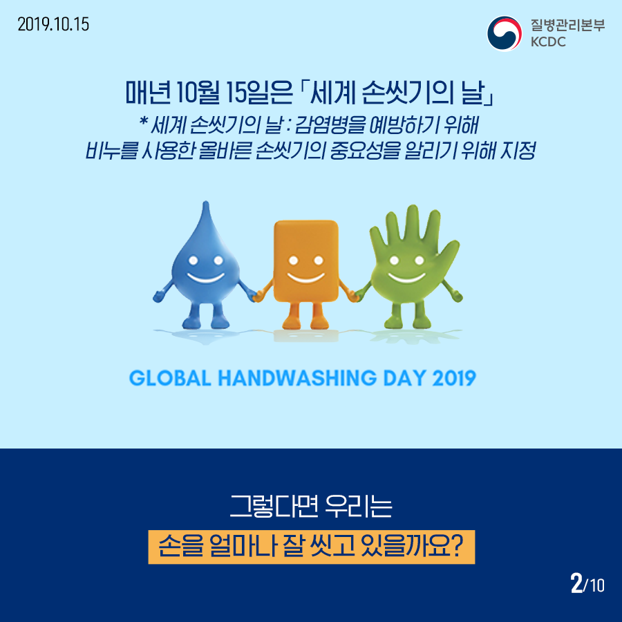 매년 10월 15일은 세계 손씻기의 날 세계 손씻기의 날은 감염병을 예방하기 위해 비누를 사용한 올바른 손씻기의 중요성을 알리기 위해 지정 GLOBAL HANDWASHING DAY 2019 그렇다면 우리는 손을 얼마나 잘 씻고 있을까요? 사진1